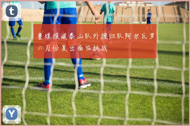 鲁媒报道泰山队外援归队阿尔瓦罗六月份复出面临挑战