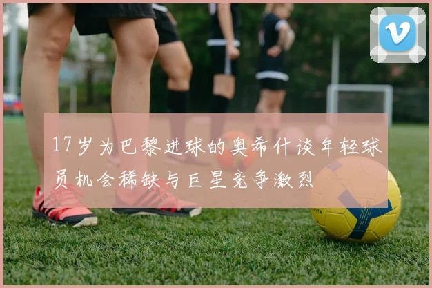 17岁为巴黎进球的奥希什谈年轻球员机会稀缺与巨星竞争激烈