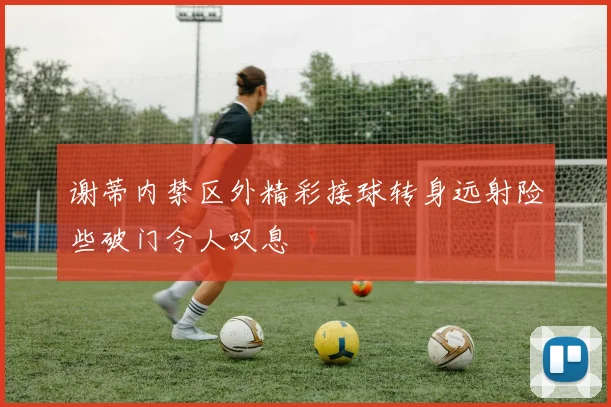 谢蒂内禁区外精彩接球转身远射险些破门令人叹息