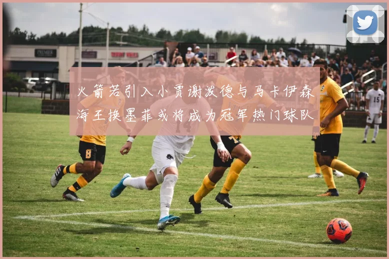 火箭若引入小贾谢泼德与马卡伊森海王换墨菲或将成为冠军热门球队
