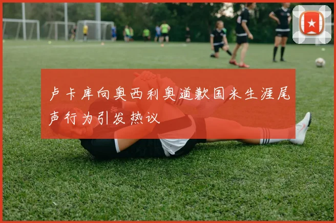 卢卡库向奥西利奥道歉国米生涯尾声行为引发热议