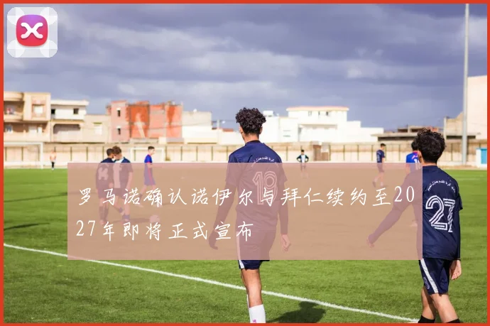 罗马诺确认诺伊尔与拜仁续约至2027年即将正式宣布