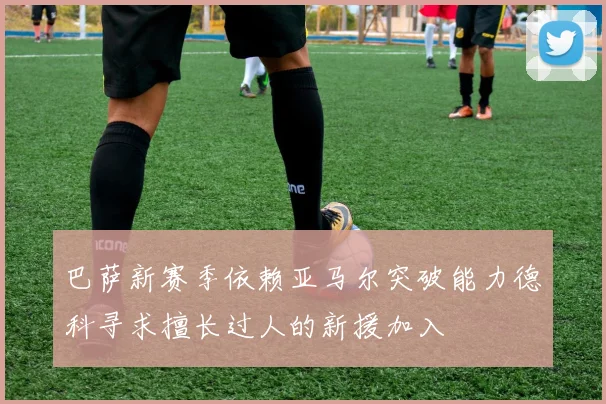 巴萨新赛季依赖亚马尔突破能力德科寻求擅长过人的新援加入