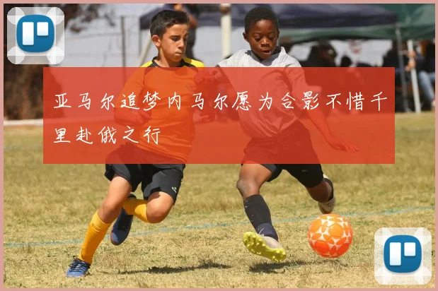 亚马尔追梦内马尔愿为合影不惜千里赴俄之行