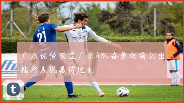 广东优势明显广东A队奋勇向前打出精彩表现赢得胜利