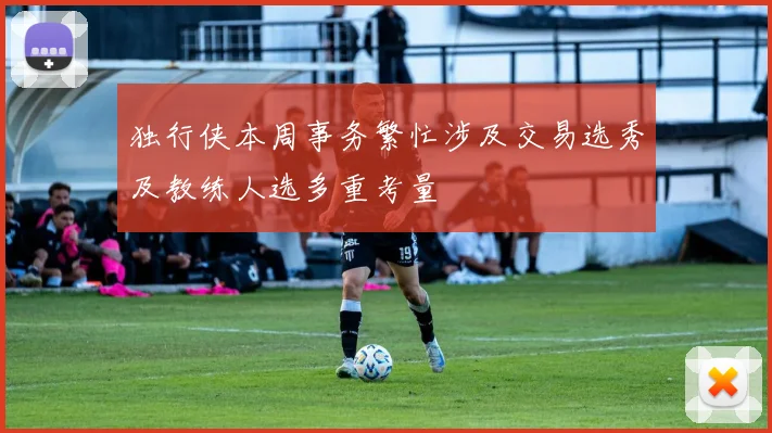 独行侠本周事务繁忙涉及交易选秀及教练人选多重考量