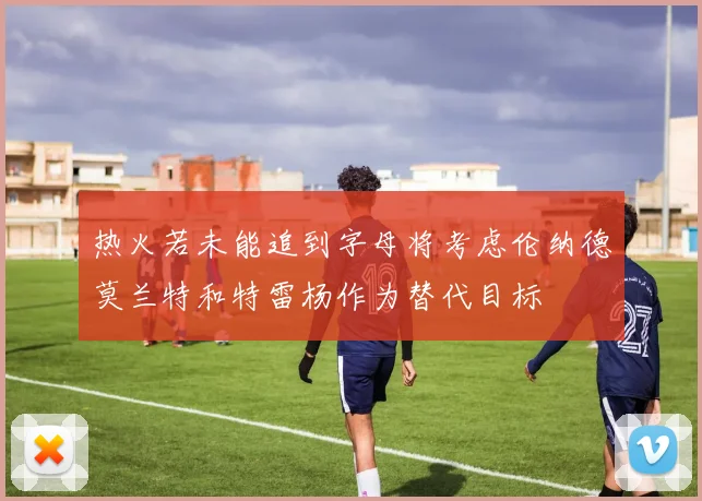 热火若未能追到字母将考虑伦纳德莫兰特和特雷杨作为替代目标