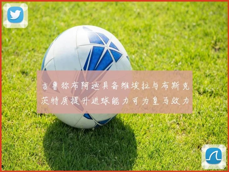 吉鲁称布阿迪具备维埃拉与布斯克茨特质提升进球能力可为皇马效力